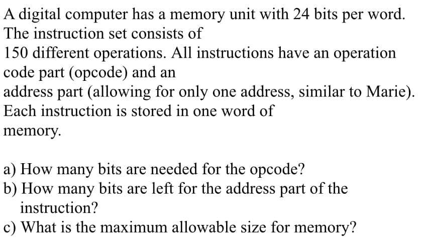 A digital computer has a memory unit with 24 bits per word.
The instruction set consists of
150 different operations. All instructions have an operation
code part (opcode) and an
address part (allowing for only one address, similar to Marie).
Each instruction is stored in one word of
memory.
a) How many bits are needed for the opcode?
b) How many bits are left for the address part of the
instruction?
c) What is the maximum allowable size for memory?
