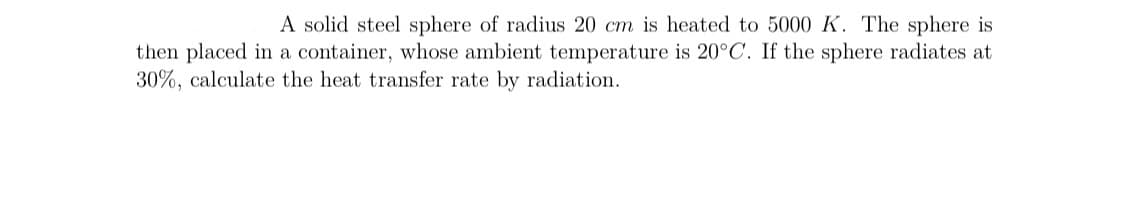 A solid steel sphere of radius 20 cm is heated to 5000 K. The sphere is
then placed in a container, whose ambient temperature is 20°C. If the sphere radiates at
30%, calculate the heat transfer rate by radiation.
