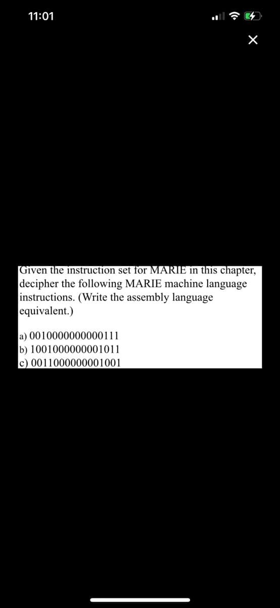 11:01
Given the instruction set for MARIE in this chapter,
decipher the following MARIE machine language
instructions. (Write the assembly language
equivalent.)
a) 0010000000000111
b) 1001000000001011
c) 0011000000001001
