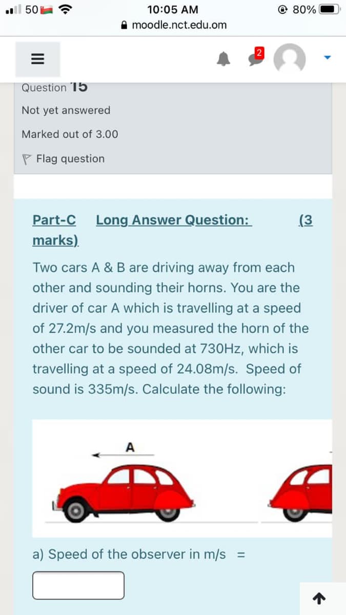 ll 50
10:05 AM
@ 80%
moodle.nct.edu.om
Question 15
Not yet answered
Marked out of 3.00
P Flag question
Part-C
Long Answer Question:
(3
marks).
Two cars A & B are driving away from each
other and sounding their horns. You are the
driver of car A which is travelling at a speed
of 27.2m/s and you measured the horn of the
other car to be sounded at 730HZ, which is
travelling at a speed of 24.08m/s. Speed of
sound is 335m/s. Calculate the following:
A
a) Speed of the observer in m/s =
