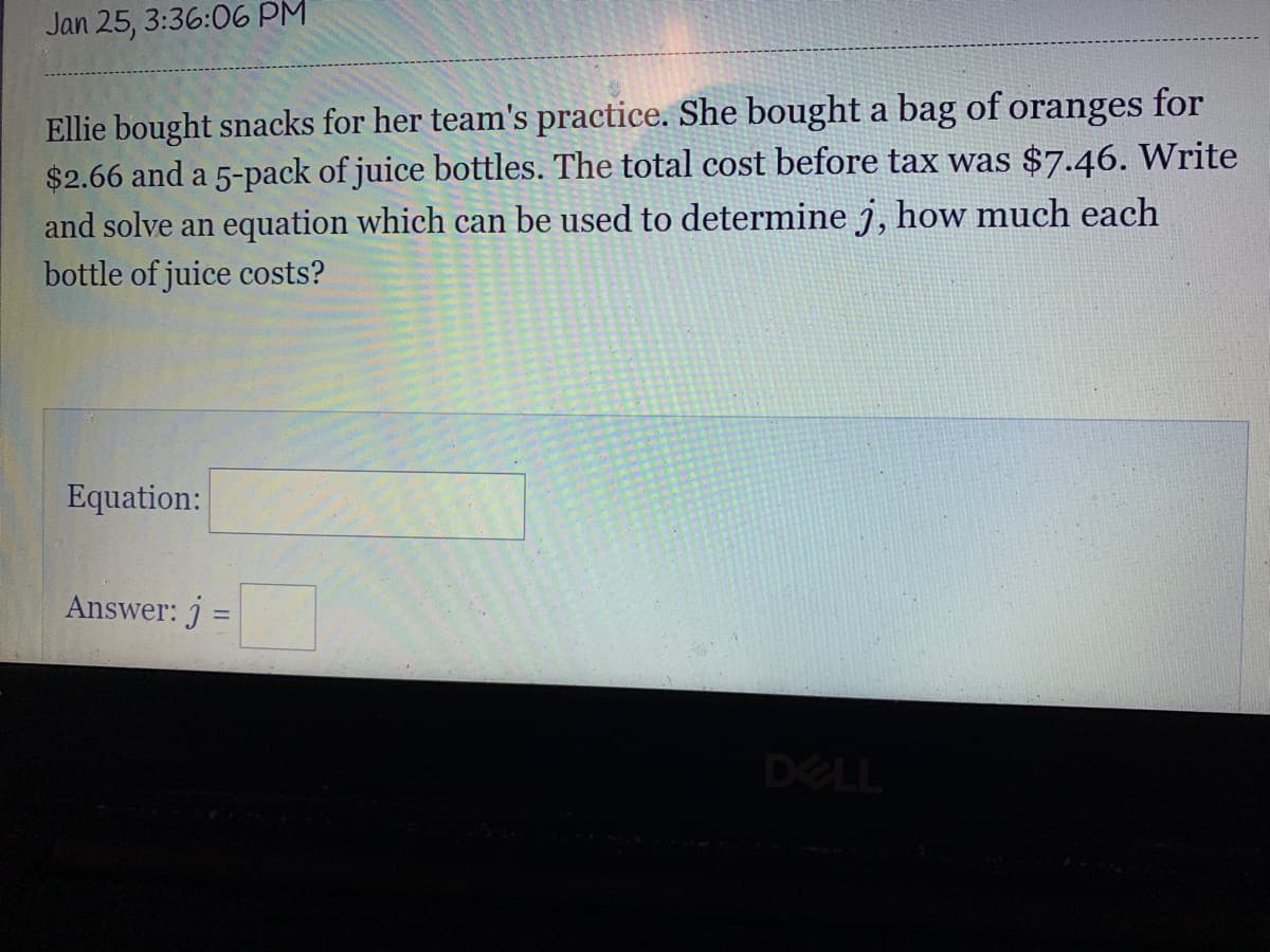 Jan 25, 3:36:06 PM
Ellie bought snacks for her team's practice. She bought a bag of oranges for
$2.66 and a 5-pack of juice bottles. The total cost before tax was $7.46. Write
and solve an equation which can be used to determine j, how much each
bottle of juice costs?
Equation:
Answer: j =
DELL
