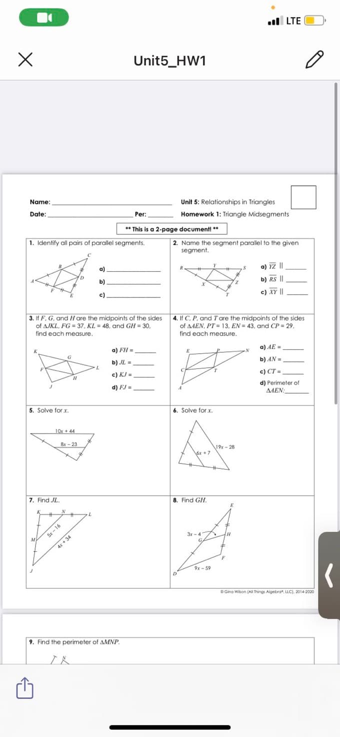 l LTE
Unit5_HW1
Name:
Unit 5: Relationships in Triangles
Date:
Per:
Homework 1: Triangle Midsegments
** This is a 2-page document **
1. Identify all pairs of parallel segments.
2. Name the segment parallel to the given
segment.
a)
a) YZ||
b).
b) RS ||
c).
c) XY ||
3. If F, G, and H are the midpoints of the sides 4. If C, P. and Tare the midpoints of the sides
of AJKL, FG = 37, KL = 48, and GH = 30,
find each measure.
of AAEN, PT = 13, EN = 43, and CP = 29.
find each measure.
a) FH =
a) AE =
b) JL =
b) AN =
c) KJ =
c) CT =
d) FJ =
d) Perimeter of
AAEN:
5. Solve for x.
6. Solve for x.
10x + 44
8r - 23
19x - 28
6r +7
%23
7. Find JL.
8. Find GH.
%23
%23
5x - 16
3r - 4
4x + 34
9x- 59
D Gina Wison (All Trings Algebra". LLC), 2014-2020
9. Find the perimeter of AMNP.
