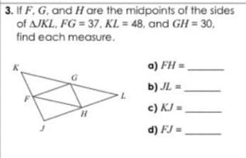 3. If F, G, and H are the midpoints aof the sides
of AJKL, FG = 37, KL = 48, and GH = 30,
find each measure.
a) FH =
b) JL =
c) KJ =,
H.
d) FJ =
||
