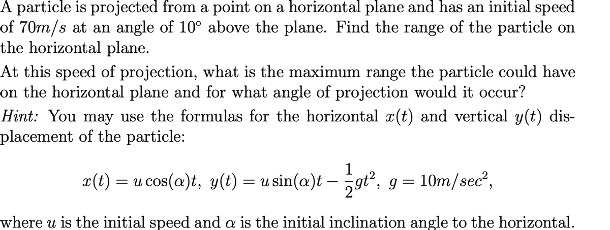 A particle is projected from a point on a horizontal plane and has an initial speed
of 70m/s at an angle of 10° above the plane. Find the range of the particle on
the horizontal plane.
At this speed of projection, what is the maximum range the particle could have
on the horizontal plane and for what angle of projection would it occur?
Hint: You may use the formulas for the horizontal x(t) and vertical y(t) dis-
placement of the particle:
1
x(t) = u cos(a)t, y(t) = u sin(a)t – gť², g =
10m/sec?,
where u is the initial speed and a is the initial inclination angle to the horizontal.
