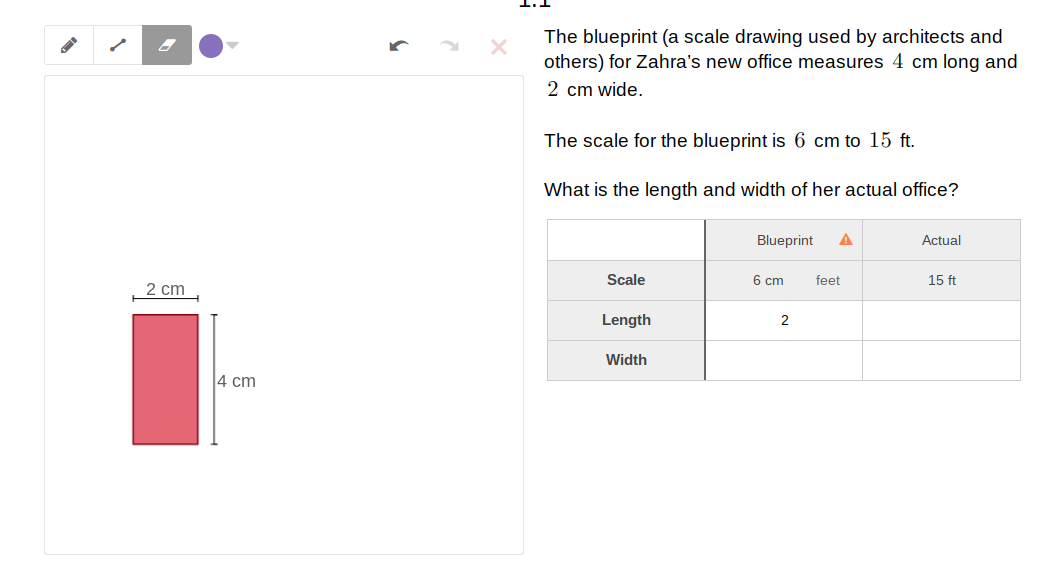 The blueprint (a scale drawing used by architects and
others) for Zahra's new office measures 4 cm long and
2 cm wide.
The scale for the blueprint is 6 cm to 15 ft.
What is the length and width of her actual office?
Blueprint
A
Actual
Scale
6 cm
feet
15 ft
2 cm
Length
2
Width
4 cm
