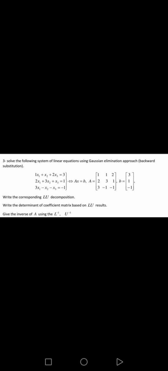 3-solve the following system of linear equations using Gaussian elimination approach (backward
substitution).
1x₁ + x₂ + 2x₂ = 31
1 1 2
2x, +3x₂ + x₁ = 1 Ax=b, A=2 3 1. b 1
3x₁-x₂-x₂ = -1)
3-1-1
-1
Write the corresponding LU decomposition.
Write the determinant of coefficient matrix based on LU results.
Give the inverse of A using the L¹, U
O