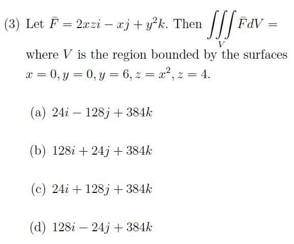 fff Fav=
V
where V is the region bounded by the surfaces
x = 0, y = 0, y = 6, z = x², z = 4.
(3) Let F = 2xzi — xj + y²k. Then
-
(a) 24i 128j + 384k
(b) 128i +24j+ 384k
(c) 24i + 128j + 384k
(d) 128i 24j + 384k