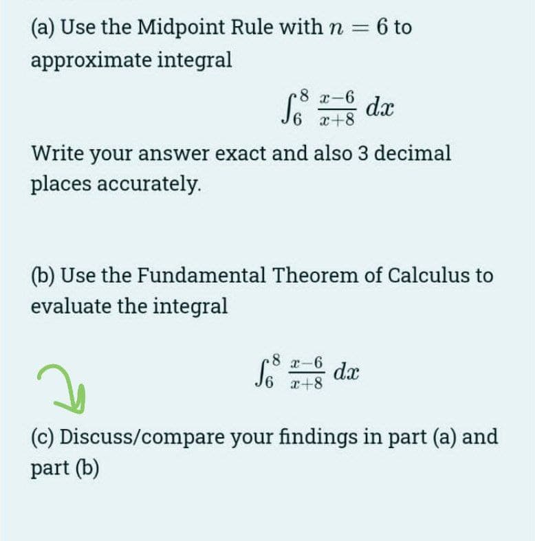 (a) Use the Midpoint Rule with n = 6 to
approximate integral
8 x-6
6 x+8
dx
Write your answer exact and also 3 decimal
places accurately.
(b) Use the Fundamental Theorem of Calculus to
evaluate the integral
So dx
8 x-6
6 x+8
(c) Discuss/compare your findings in part (a) and
part (b)