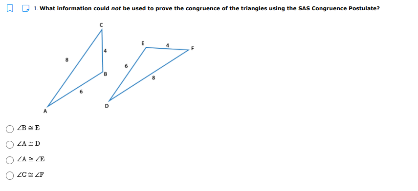 1. What information could not be used to prove the congruence of the triangles using the SAS Congruence Postulate?
D.
ZB EE
ZA D
ZA ZE
ZC ZF
