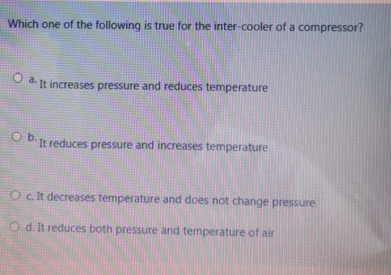 Which one of the following is true for the inter-cooler of a compressor?
O a.
It increases pressure and reduces temperature
OIt reduces pressure and increases temperature
Oc. It decreases temperature and does not change pressure
O d. It reduces both pressure and temperature of air
