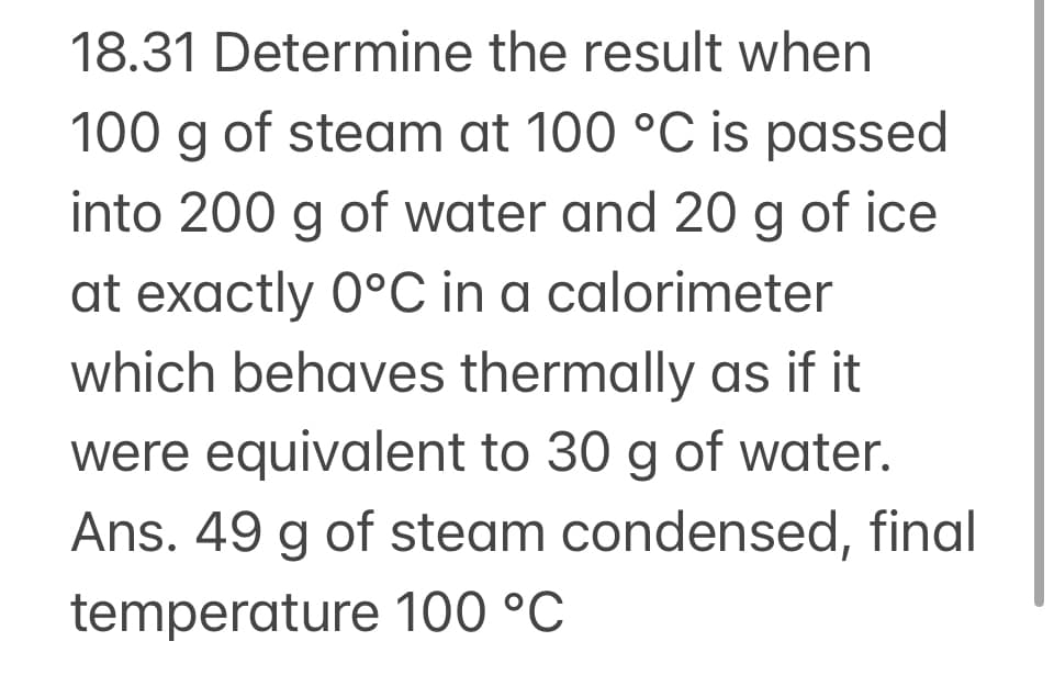 18.31 Determine the result when
100 g of steam at 100 °C is passed
into 200 g of water and 20 g of ice
at exactly 0°C in a calorimeter
which behaves thermally as if it
were equivalent to 30 g of water.
Ans. 49 g of steam condensed, final
temperature 100 °C
