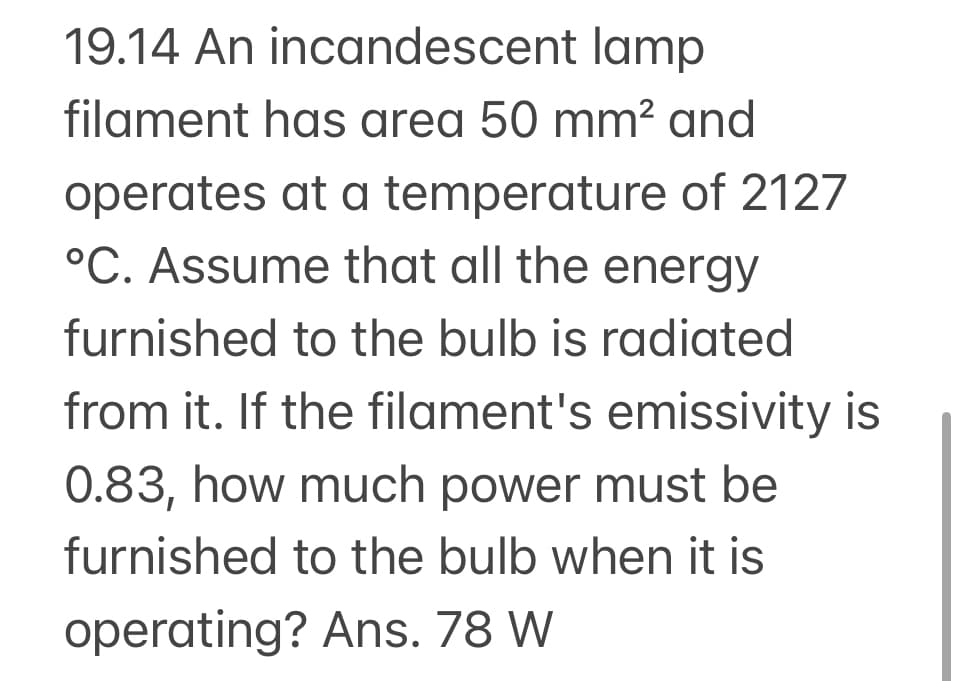 19.14 An incandescent lamp
filament has area 50 mm² and
operates at a temperature of 2127
°C. Assume that all the energy
furnished to the bulb is radiated
from it. If the filament's emissivity is
0.83, how much power must be
furnished to the bulb when it is
operating? Ans. 78 W
