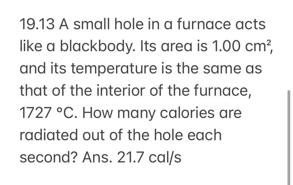19.13 A small hole in a furnace acts
like a blackbody. Its area is 1.00 cm²,
and its temperature is the same as
that of the interior of the furnace,
1727 °C. How many calories are
radiated out of the hole each
second? Ans. 21.7 cal/s
