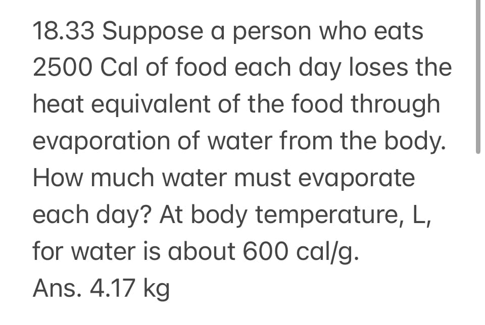 18.33 Suppose a person who eats
2500 Cal of food each day loses the
heat equivalent of the food through
evaporation of water from the body.
How much water must evaporate
each day? At body temperature, L,
for water is about 600 cal/g.
Ans. 4.17 kg
