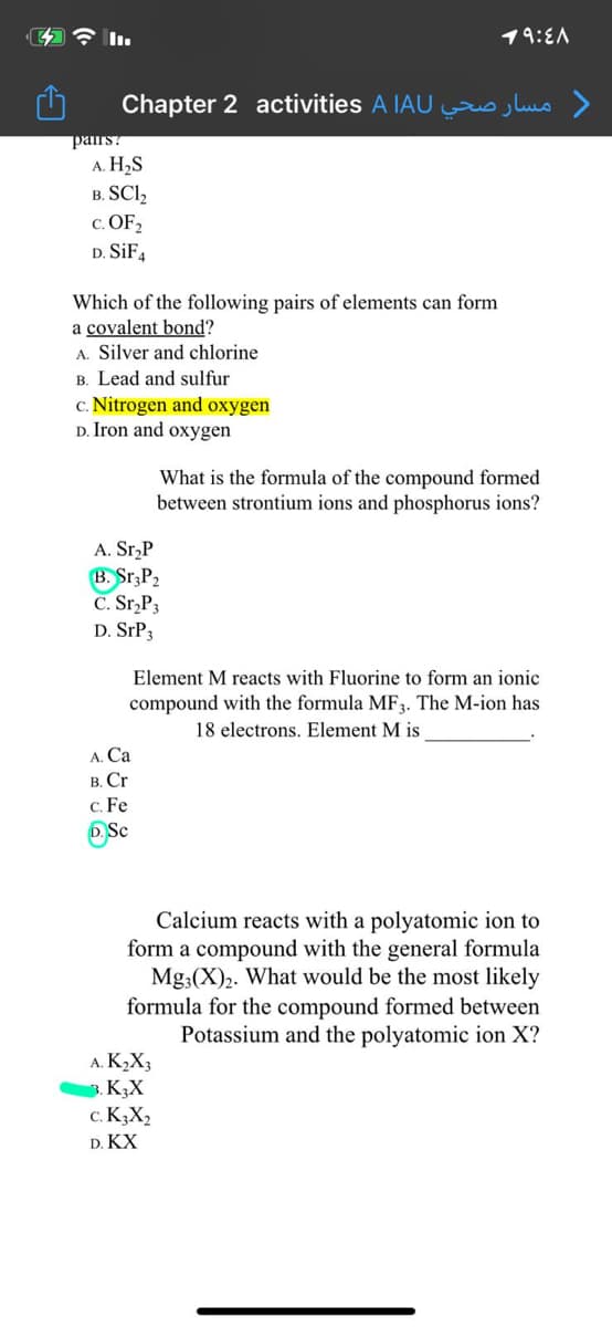 4令l.
19:EA
Chapter 2 activities A IAU lus >
pairs?
A. H2S
в. SCI,
c. OF,
D. SIFA
Which of the following pairs of elements can form
a covalent bond?
A. Silver and chlorine
B. Lead and sulfur
c. Nitrogen and oxygen
D. Iron and oxygen
What is the formula of the compound formed
between strontium ions and phosphorus ions?
A. Sr,P
B. Sr,P2
C. Sr,P3
D. SPP3
Element M reacts with Fluorine to form an ionic
compound with the formula MF3. The M-ion has
18 electrons. Element M is
A. Ca
в. Сr
c. Fe
D. Sc
Calcium reacts with a polyatomic ion to
form a compound with the general formula
Mg;(X)2. What would be the most likely
formula for the compound formed between
Potassium and the polyatomic ion X?
A. K2X3
3. K,X
c. K3X2
D. KX
