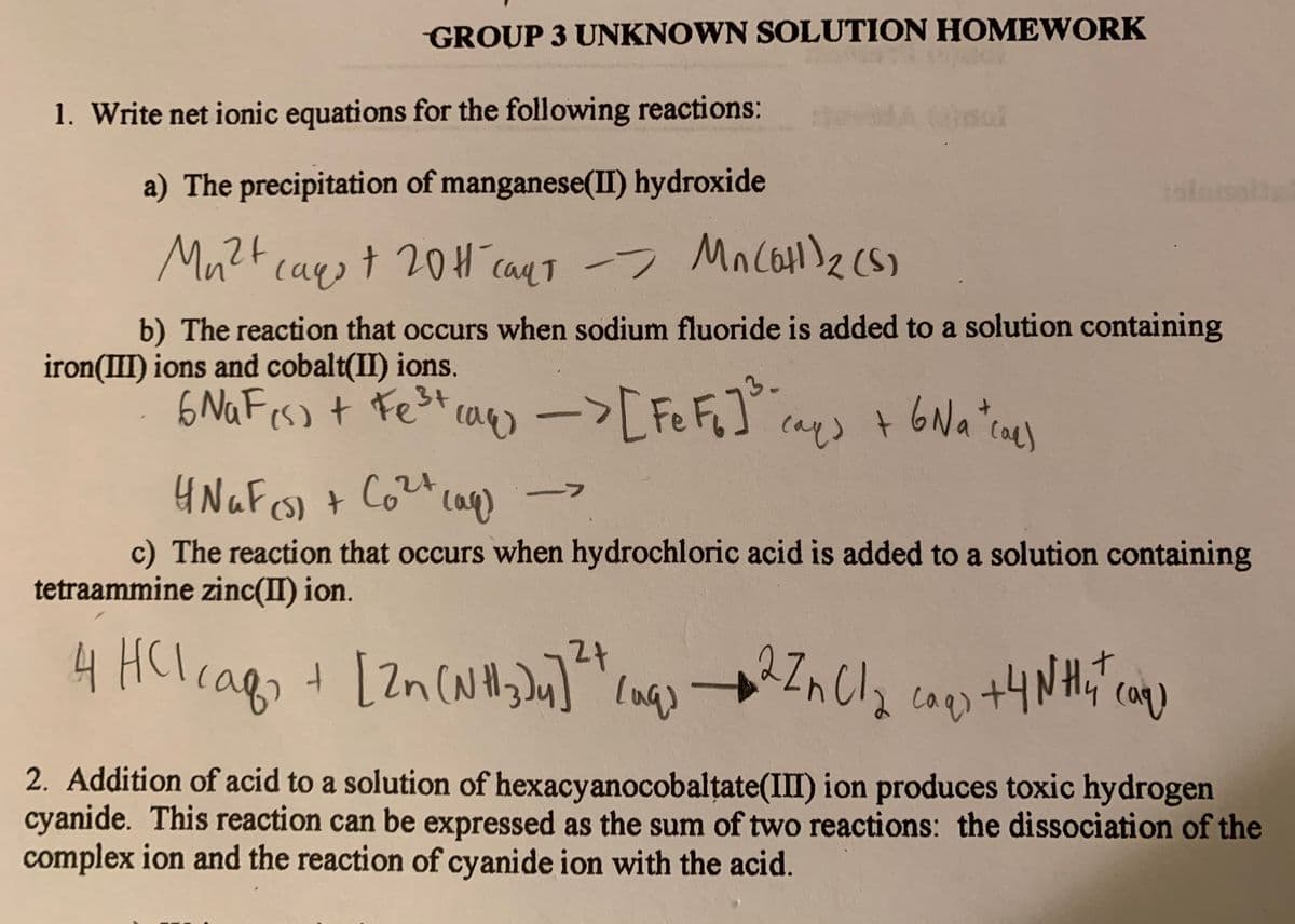 GROUP 3 UNKNOWN SOLUTION HOMEWORK
1. Write net ionic equations for the following reactions:
a) The precipitation of manganese(II) hydroxide
ralesolte
Mu?F cayot 20H caqt -> Mo coH)2(S)
caqT -> MnCoH)2 (s)
b) The reaction that occurs when sodium fluoride is added to a solution containing
iron(III) ions and cobalt(II) ions.
6 NaFess t Fe3+
73,
Fe
cays t 6Na"cael
caq)
ーフ
cag
c) The reaction that occurs when hydrochloric acid is added to a solution containing
tetraammine zinc(II) ion.
4 HClcags
2.
t [2n (NH,] →
27
+4NH,"
caqs
2. Addition of acid to a solution of hexacyanocobaltate(III) ion produces toxic hydrogen
cyanide. This reaction can be expressed as the sum of two reactions: the dissociation of the
complex ion and the reaction of cyanide ion with the acid.
