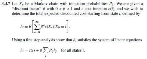 3.4.7 Let X be a Markov chain with transition probabilities Pij. We are given a
"discount factor" ẞ with 0< ß<1 and a cost function c(i), and we wish to
determine the total expected discounted cost starting from state i, defined by
Ln=0
Using a first step analysis show that h; satisfies the system of linear equations
h=c(i)+BPh; for all states i.