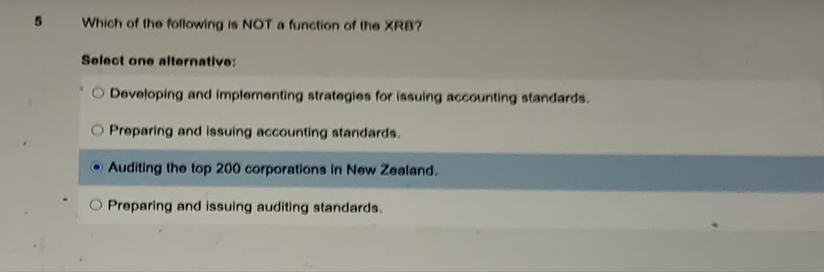 5
Which of the following is NOT a function of the XRB?
Select one alternative:
O Developing and implementing strategies for issuing accounting standards.
O Preparing and issuing accounting standards.
Auditing the top 200 corporations in New Zealand.
O Preparing and issuing auditing standards,