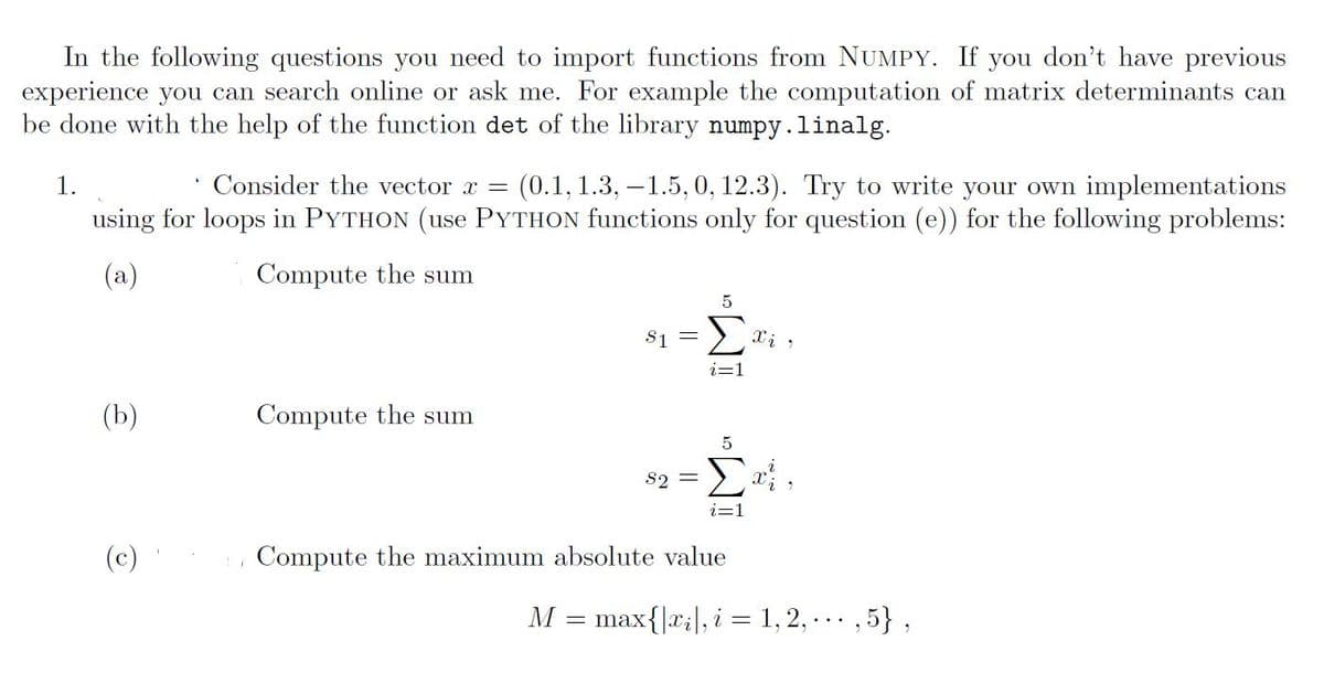 In the following questions you need to import functions from NUMPY. If you don't have previous
experience you can search online or ask me. For example the computation of matrix determinants can
be done with the help of the function det of the library numpy.linalg.
1.
Consider the vector x = (0.1, 1.3, -1.5, 0, 12.3). Try to write your own implementations
using for loops in PYTHON (use PYTHON functions only for question (e)) for the following problems:
(a)
Compute the sum
(b)
(c)
Compute the sum
$1
M
=
5
S2 =
i=1
5
Σαΐ,
Compute the maximum absolute value
X i r
max{|xi|, i = 1, 2, ...,5},