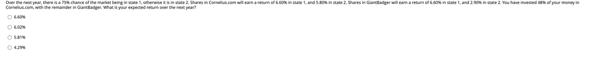 Over the next year, there is a 75% chance of the market being in state 1, otherwise it is in state 2. Shares in Cornelius.com will earn a return of 6.60% in state 1, and 5.80% in state 2. Shares in GiantBadger will earn a return of 6.60% in state 1, and 2.90% in state 2. You have invested 48% of your money in
Cornelius.com, with the remainder in GiantBadger. What is your expected return over the next year?
O 6.60%
6.02%
5.81%
4.29%