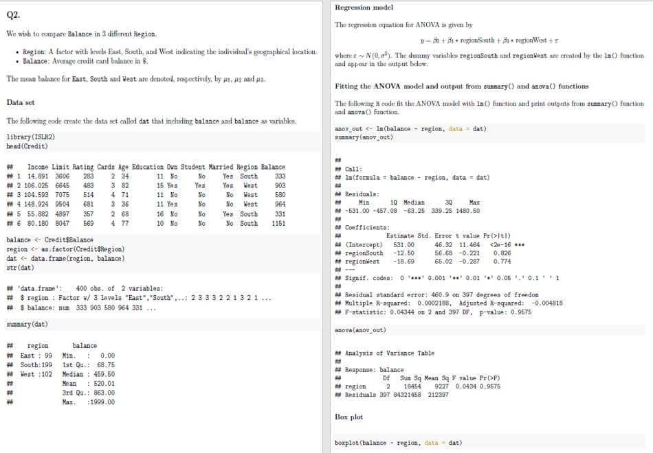 Q2.
We wish to compare Balance in 3 different Region.
• Region: A factor with levels East, South, and West indicating the individual's geographical location.
• Balance: Average credit card balance in 8.
The mean balance for East, South and West are denoted, respectively, by #1, #2 and a.
Data set
The following code create the data set called dat that including balance and balance as variables.
library (ISLR2)
head (Credit)
# Income Linit Rating Cards Age Education Own Student Married Region Balance
#1 14.891 3606 283 2 34
11 No
Yes South
15 Yes
Yes West
3 82
4 71
11 No
No West
## 2 106.025 6645 483
#3 104.593 7075 514
## 4 148.924 9504 681
#5 55.882 4897 357
##6 80.180 8047 569
3 36
11 Yes
No West
16 No
10 No
balance < Credit$Balance
region <- as.factor (Credit$Region)
dat < data.frame (region, balance)
str(dat)
2 68
4 77
#
region
## East: 99
# South: 199
# West :102
#
#
No
Yes
No
No
## 'data.frame': 400 obs. of 2 variables:
# $ region: Factor v/ 3 levels "East", "South",..: 2 3 3 3 2 2 1 321...
## $ balance: num 333 903 580 964 331...
sunnary (dat)
balance
Min.: 0.00
1st Qu.: 68.75
Median 459.50
Mean : 520.01
3rd Qu.: 863.00
Max. :1999.00
No
No
Yes South
No South
333
903
580
964
331
1151
Regression model
The regression equation for ANOVA is given by
y = Bo +31 + region South + B regionWest + E
where ~ N(0,²). The dummy variables regionSouth and regionWest are created by the In() function
and appear in the output below.
Fitting the ANOVA model and output from sunmary() and anova () functions
The following R code fit the ANOVA model with 1n() function and print outputs from summary() function
and anova () function.
anov_out <- In (balance region, data = dat)
summary (anov_out)
##
## Call:
# In (formula = balance region, data = dat)
# Residuals:
10 Median
## Min
3Q Max
## -531.00 -457.08 -63.25 339.25 1480.50
**
## Coefficients:
#
Estimate Std. Error t value Pr(>ltl)
46.32 11.464
56.68 -0.221
65.02 -0.287
# (Intercept) 531.00
#regionSouth -12.50
#regionWest -18.69
** Signif. codes: 00.001 0.01 0.05 0.11
##
#Residual standard error: 460.9 on 397 degrees of freedom
## Multiple R-squared: 0.0002188, Adjusted R-squared: -0.004818
# F-statistic: 0.04344 on 2 and 397 DF, p-value: 0.9575
anova (anov_out)
## Analysis of Variance Table
#
#Response: balance
<2e-16 ***
0.826
0.774
##
## region
##Residuals 397 84321458 212397
Box plot
Df Sun Sq Mean Sq F value Pr(>F)
2 18454 9227 0.0434 0.9575
boxplot (balance region, data dat)
-