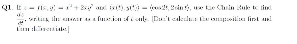 f(x, y) = x² + 2xy² and (x(t), y(t))
(cos 2t, 2 sin t), use the Chain Rule to find
writing the answer as a function of t only. [Don't calculate the composition first and
then differentiate.]
dt'
Q1. If z
dz
=
=