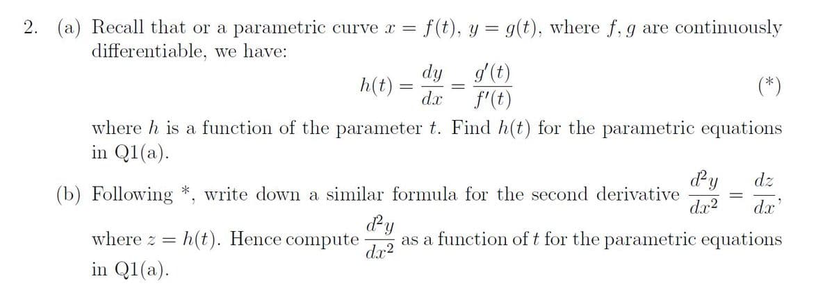 2. (a) Recall that or a parametric curve x = f(t), y = g(t), where f, g are continuously
differentiable, we have:
h(t) =
dy
g' (t)
dx f'(t)
-
where h is a function of the parameter t. Find h(t) for the parametric equations
in Q1(a).
d²y dz
dx² dx'
(b) Following *, write down a similar formula for the second derivative
ď²y
where z = h(t). Hence compute as a function of t for the parametric equations
in Q1(a).
dx²
=