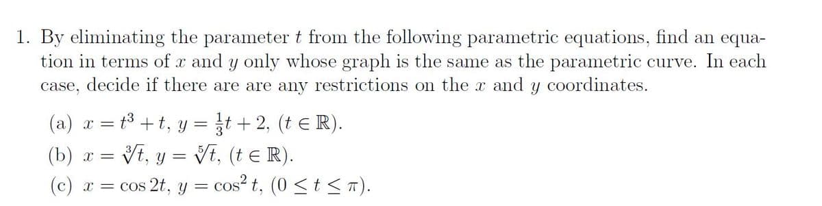 1. By eliminating the parameter t from the following parametric equations, find an equa-
tion in terms of x and y only whose graph is the same as the parametric curve. In each
case, decide if there are are any restrictions on the x and y coordinates.
(a) x = t³ + t,
(b)x=t, y = √t, (t = R).
(c) x = cos 2t, y =
=
Y t + 2, (t ≤ R).
cos² t, (0 ≤ t ≤ π).