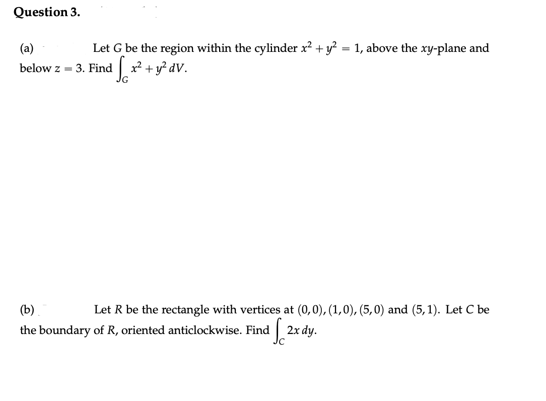 Question 3.
Let G be the region within the cylinder x² + y² = 1, above the xy-plane and
√√6x² +
So + y² dv.
(a)
below z = 3. Find
Let R be the rectangle with vertices at (0,0), (1,0), (5,0) and (5, 1). Let C be
(b)
the boundary of R, oriented anticlockwise. Find So 2x dy.
C