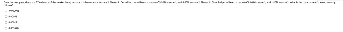 Over the next year, there is a 77% chance of the market being in state 1, otherwise it is in state 2. Shares in Cornelius.com will earn a return of 5.50% in state 1, and 4.40% in state 2. Shares in GiantBadger will earn a return of 8.00% in state 1, and 1.80% in state 2. What is the covariance of the two security
returns?
-0.000055
0.000491
0.000121
O 0.003570