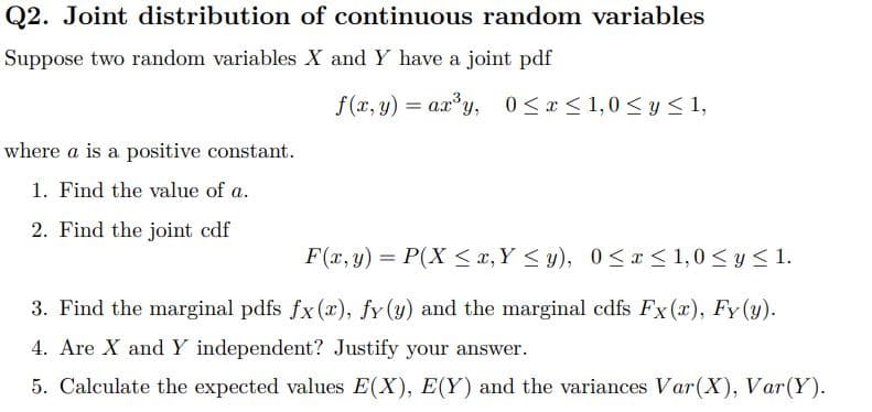 Q2. Joint distribution of continuous random variables
Suppose two random variables X and Y have a joint pdf
f(x, y) = a.x*y, 0< x < 1,0 < y S 1,
%3D
where a is a positive constant.
1. Find the value of a.
2. Find the joint cdf
F(x, y) = P(X <x, Y < y), 0< x< 1,0 < y < 1.
3. Find the marginal pdfs fx(x), fy (y) and the marginal cdfs Fx (x), Fy (y).
4. Are X and Y independent? Justify your answer.
5. Calculate the expected values E(X), E(Y) and the variances Var(X), Var(Y).
