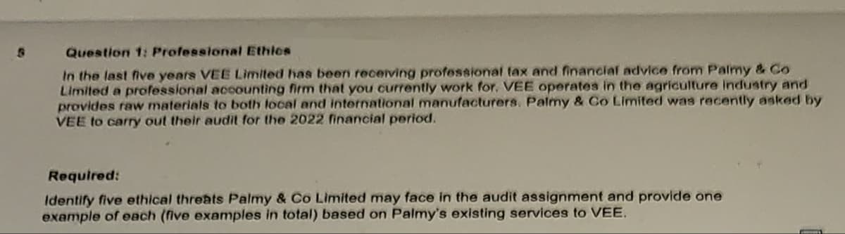 S
Question 1: Professional Ethics
In the last five years VEE Limited has been receiving professional tax and financial advice from Palmy & Co
Limited a professional accounting firm that you currently work for. VEE operates in the agriculture industry and
provides raw materials to both local and international manufacturers. Palmy & Co Limited was recently asked by
VEE to carry out their audit for the 2022 financial period.
Required:
Identify five ethical threats Palmy & Co Limited may face in the audit assignment and provide one
example of each (five examples in total) based on Palmy's existing services to VEE.