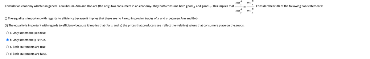 Consider an economy which is in general equilibrium. Ann and Bob are (the only) two consumers in an economy. They both consume both good and good
X
. This implies that
O d. Both statements are false.
y.
mu
X
mu
y
(i) The equality is important with regards to efficiency because it implies that there are no Pareto Improving trades of x and y between Ann and Bob.
(ii) The equality is important with regards to efficiency because it implies that (for x and y) the prices that producers see reflect the (relative) values that consumers place on the goods.
O a. Only statement (ii) is true.
O b. Only statement (i) is true.
O c. Both statements are true.
mu
mu
B
X
B
y
Consider the truth of the following two statements:
