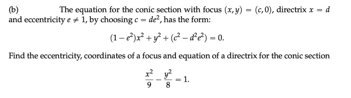 (b)
The equation for the conic section with focus (x, y) = (c,0), directrix x = d
and eccentricity e # 1, by choosing c = de2, has the form:
(1 − e²) x² + y² + (c² — d²e²) = 0.
Find the eccentricity, coordinates of a focus and equation of a directrix for the conic section
x² y²
9
8
||
=
1.