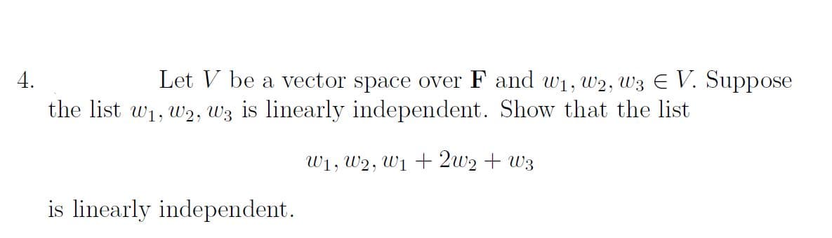 4.
Let V be a vector space over F and w₁, W2, W3 € V. Suppose
the list w₁, W2, W3 is linearly independent. Show that the list
W₁, W2, W₁ + 2W₂ + W3
is linearly independent.