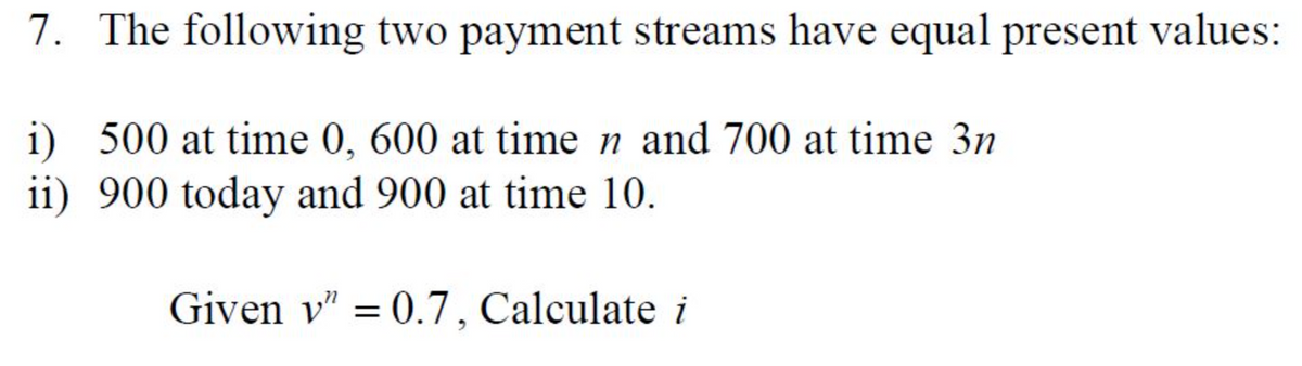 7. The following two payment streams have equal present values:
i) 500 at time 0, 600 at time n and 700 at time 3n
ii) 900 today and 900 at time 10.
Given v" = 0.7, Calculate i