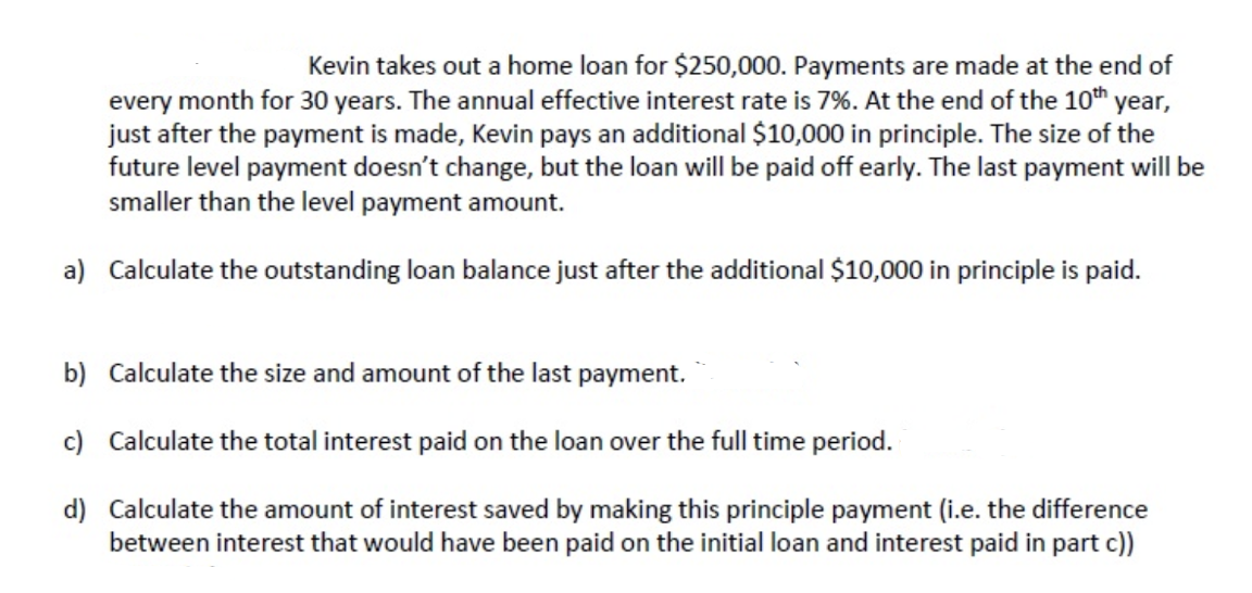 Kevin takes out a home loan for $250,000. Payments are made at the end of
every month for 30 years. The annual effective interest rate is 7%. At the end of the 10th year,
just after the payment is made, Kevin pays an additional $10,000 in principle. The size of the
future level payment doesn't change, but the loan will be paid off early. The last payment will be
smaller than the level payment amount.
a) Calculate the outstanding loan balance just after the additional $10,000 in principle is paid.
b) Calculate the size and amount of the last payment.
c) Calculate the total interest paid on the loan over the full time period.
d) Calculate the amount of interest saved by making this principle payment (i.e. the difference
between interest that would have been paid on the initial loan and interest paid in part c))
