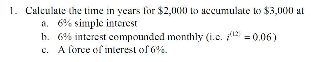 1. Calculate the time in years for $2,000 to accumulate to $3,000 at
a. 6% simple interest
(12)
b. 6% interest compounded monthly (i.e. (¹²) = 0.06)
c. A force of interest of 6%.