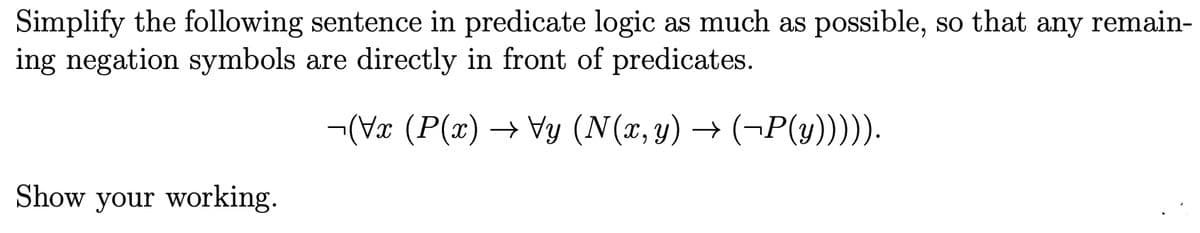 Simplify the following sentence in predicate logic as much as possible, so that any remain-
ing negation symbols are directly in front of predicates.
¬(Vx (P(x) → Vy (N(x, y) → (¬P(y))))).
Show your working.