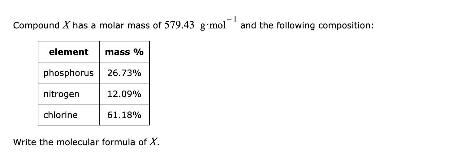 Compound X has a molar mass of 579.43 g·mol
-1
and the following composition:
element
mass %
phosphorus
26.73%
nitrogen
12.09%
chlorine
61.18%
Write the molecular formula of X.
