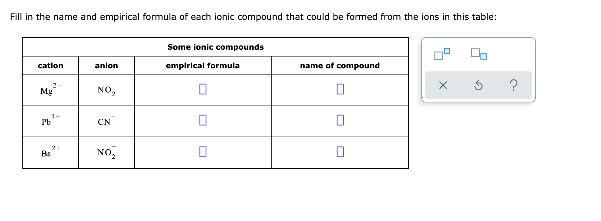 Fill in the name and empirical formula of each ionic compound that could be formed from the ions in this table:
Some ionic compounds
cation
anion
empirical formula
name of compound
2+
Mg
NO,
4+
Pb
CN
2+
Ва
NO,
