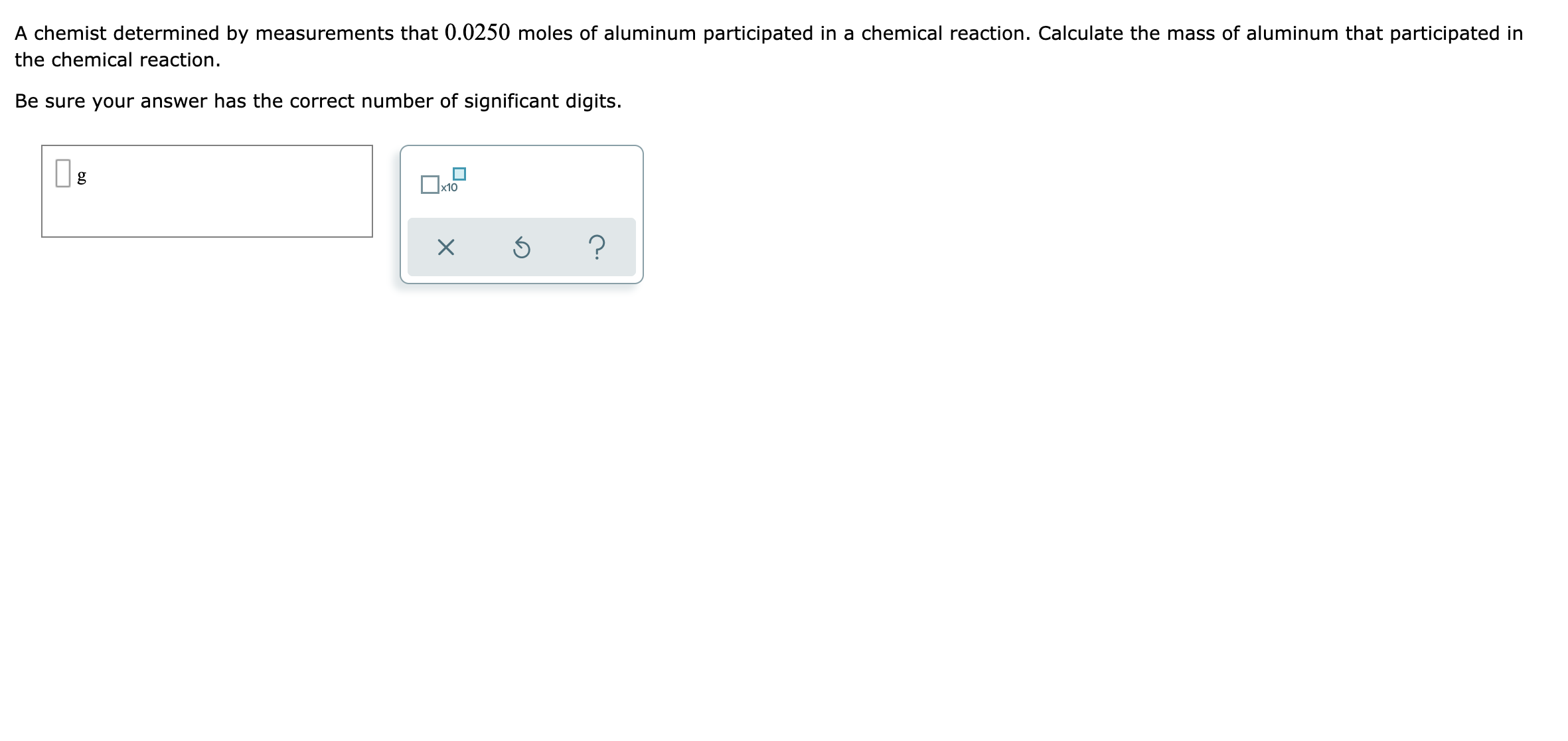 A chemist determined by measurements that 0.0250 moles of aluminum participated in a chemical reaction. Calculate the mass of aluminum that participated in
the chemical reaction.
Be sure your answer has the correct number of significant digits.
