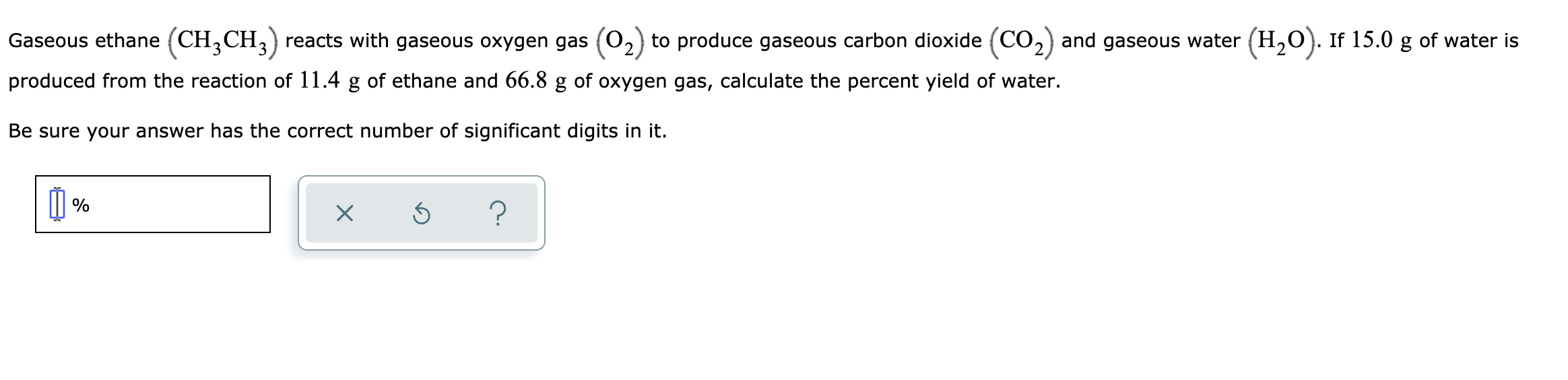 Gaseous ethane (CH,CH,) reacts with gaseous oxygen gas (02) to produce gaseous carbon dioxide (CO2) and gaseous water (H,0). If 15.0 g of water is
produced from the reaction of 11.4 g of ethane and 66.8 g of oxygen gas, calculate the percent yield of water.
Be sure your answer has the correct number of significant digits in it.
%
