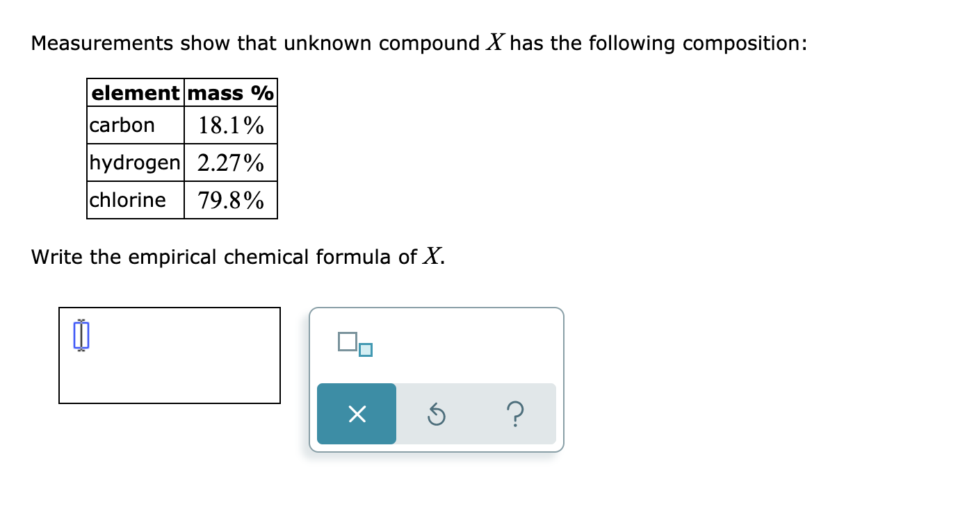 Measurements show that unknown compound X has the following composition:
element mass %
|carbon
18.1%
hydrogen 2.27%
chlorine
79.8%
Write the empirical chemical formula of X.
