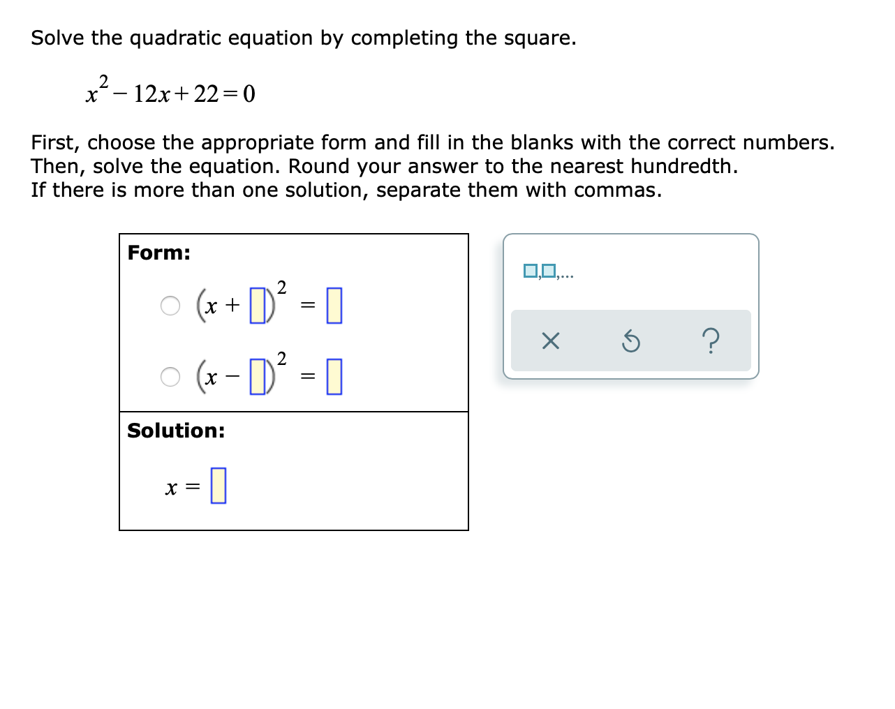 Solve the quadratic equation by completing the square.
2
12x+ 22 = 0
First, choose the appropriate form and fill in the blanks with the correct numbers
Then, solve the equation. Round your answer to the nearest hundredth.
If there is more than one solution, separate them with commas.
Form:
o (x + D = 0
O (x - D' = 0
Solution:
X =
