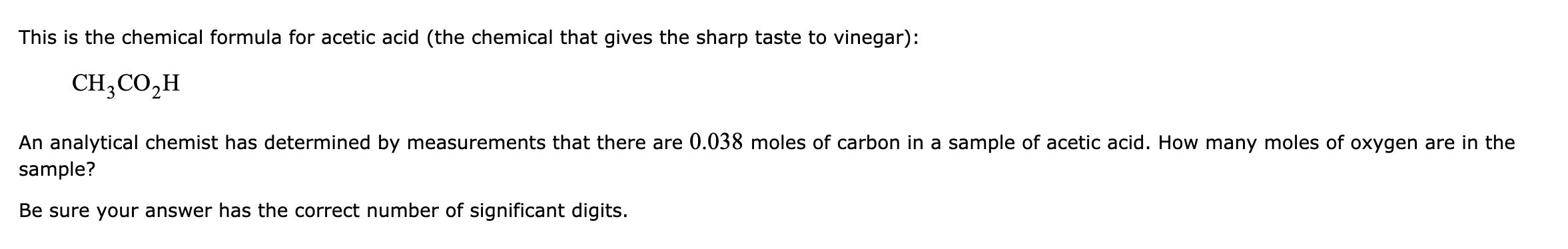 This is the chemical formula for acetic acid (the chemical that gives the sharp taste to vinegar):
CH;CO,H
An analytical chemist has determined by measurements that there are 0.038 moles of carbon in a sample of acetic acid. How many moles of oxygen are in the
sample?
Be sure your answer has the correct number of significant digits.
