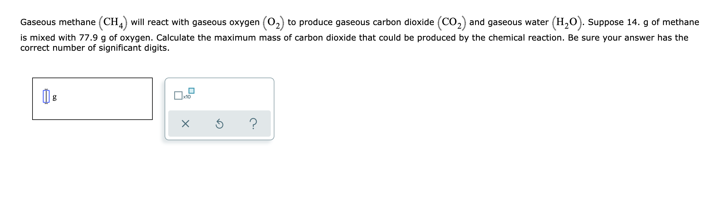 Gaseous methane (CH,) will react with gaseous oxygen (O,) to produce gaseous carbon dioxide (CO,) and gaseous water (H,O). Suppose 14. g of methane
is mixed with 77.9 g of oxygen. Calculate the maximum mass of carbon dioxide that could be produced by the chemical reaction. Be sure your answer has the
correct number of significant digits.
x10
