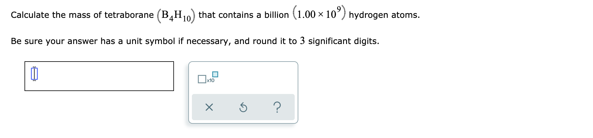 Calculate the mass of tetraborane (B,H10) that contains a billion (1.00 × 10´) hydrogen atoms.
