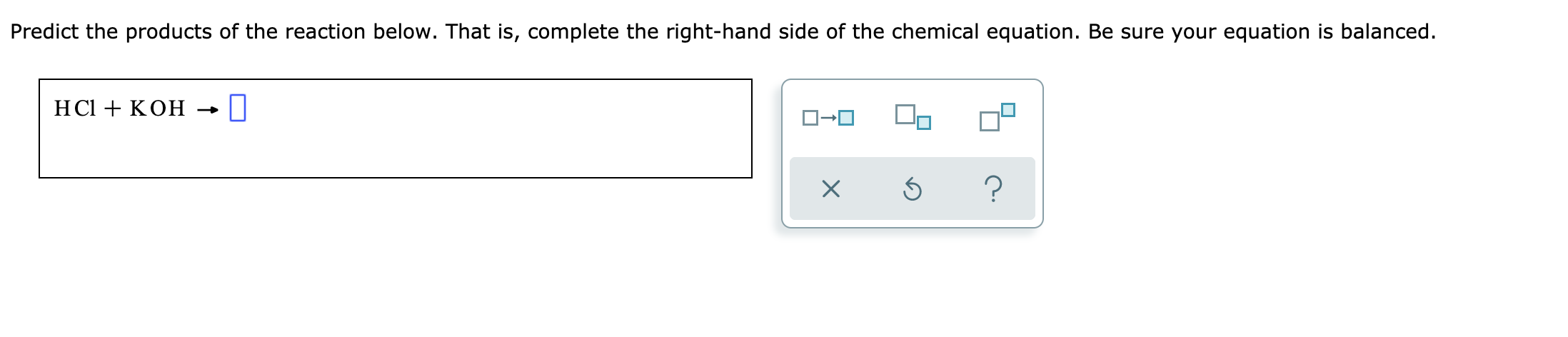 Predict the products of the reaction below. That is, complete the right-hand side of the chemical equation. Be sure your equation is balanced.
HСІ + КОН
