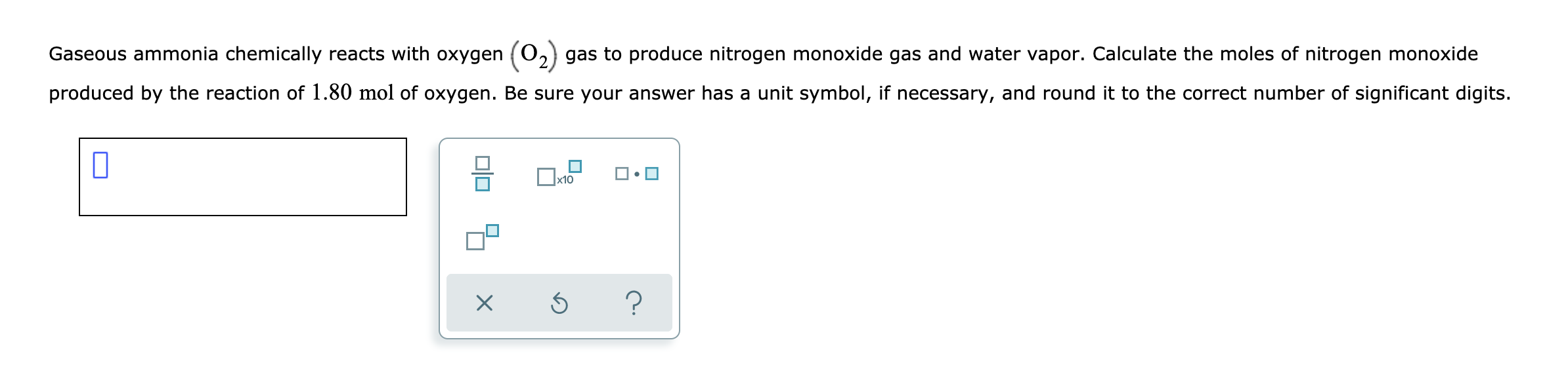 Gaseous ammonia chemically reacts with oxygen (0.
gas to produce nitrogen monoxide gas and water vapor. Calculate the moles of nitrogen monoxide
produced by the reaction of 1.80 mol of oxygen. Be sure your answer has a unit symbol, if necessary, and round it to the correct number of significant digits.
